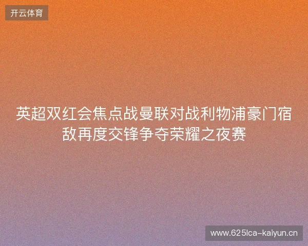 英超双红会焦点战曼联对战利物浦豪门宿敌再度交锋争夺荣耀之夜赛