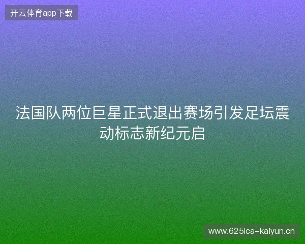 法国队两位巨星正式退出赛场引发足坛震动标志新纪元启