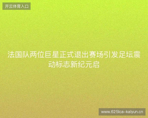 法国队两位巨星正式退出赛场引发足坛震动标志新纪元启 法国队两位巨星正式退出赛场引发足坛震动标志新纪元启